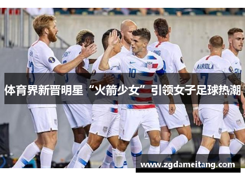 体育界新晋明星“火箭少女”引领女子足球热潮